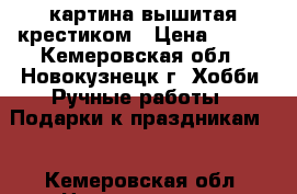 картина вышитая крестиком › Цена ­ 600 - Кемеровская обл., Новокузнецк г. Хобби. Ручные работы » Подарки к праздникам   . Кемеровская обл.,Новокузнецк г.